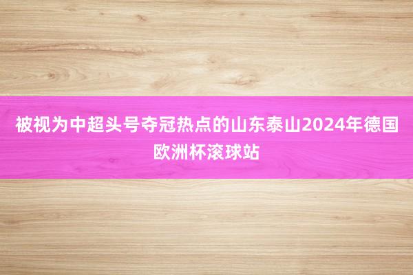 被视为中超头号夺冠热点的山东泰山2024年德国欧洲杯滚球站