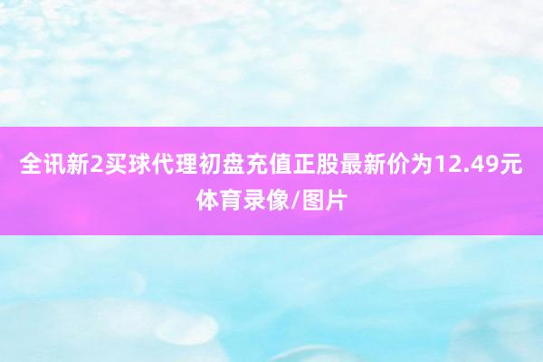 全讯新2买球代理初盘充值正股最新价为12.49元体育录像/图片