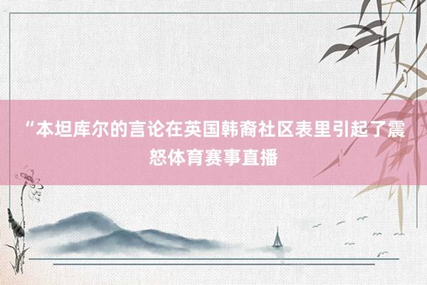 “ 本坦库尔的言论在英国韩裔社区表里引起了震怒体育赛事直播