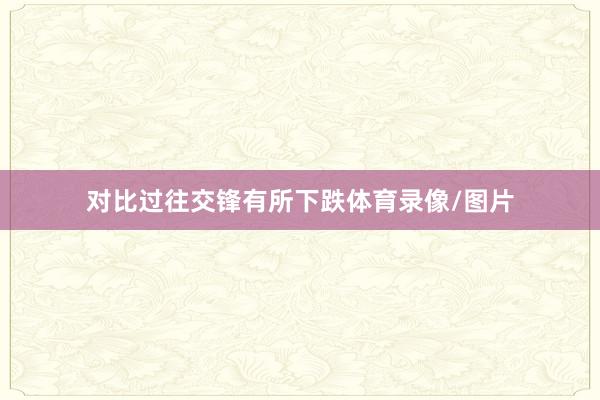 对比过往交锋有所下跌体育录像/图片
