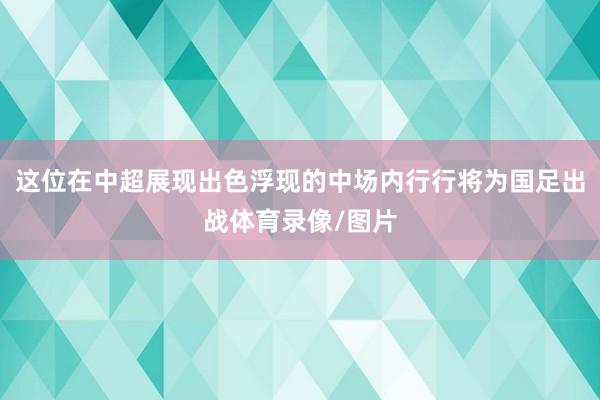 这位在中超展现出色浮现的中场内行行将为国足出战体育录像/图片
