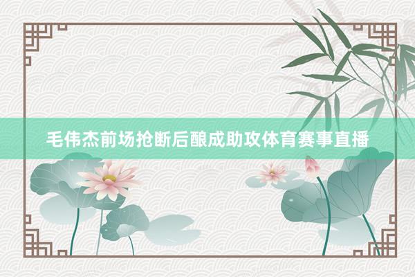 毛伟杰前场抢断后酿成助攻体育赛事直播