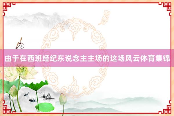 由于在西班经纪东说念主主场的这场风云体育集锦