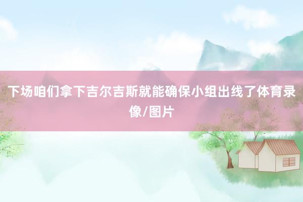 下场咱们拿下吉尔吉斯就能确保小组出线了体育录像/图片