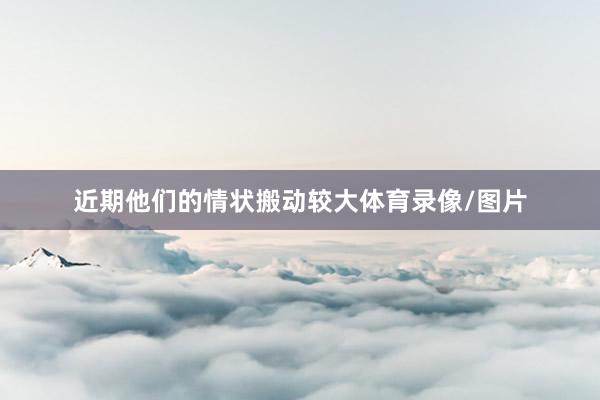 近期他们的情状搬动较大体育录像/图片