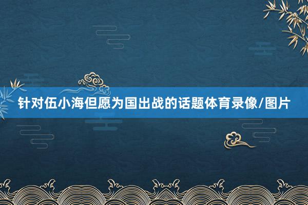 针对伍小海但愿为国出战的话题体育录像/图片