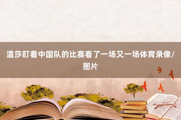 温莎盯着中国队的比赛看了一场又一场体育录像/图片
