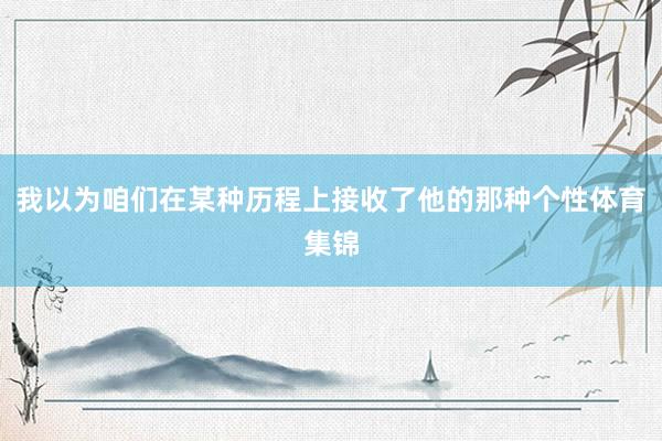 我以为咱们在某种历程上接收了他的那种个性体育集锦