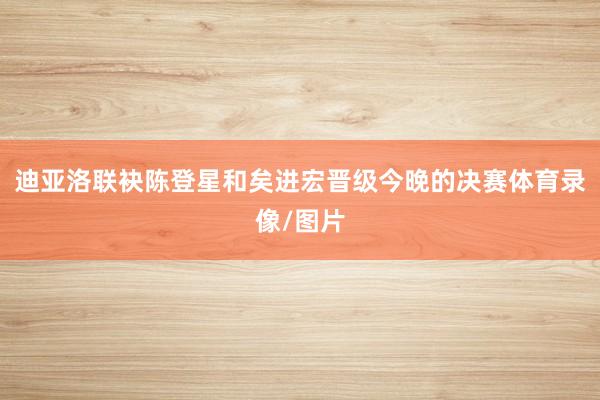 迪亚洛联袂陈登星和矣进宏晋级今晚的决赛体育录像/图片