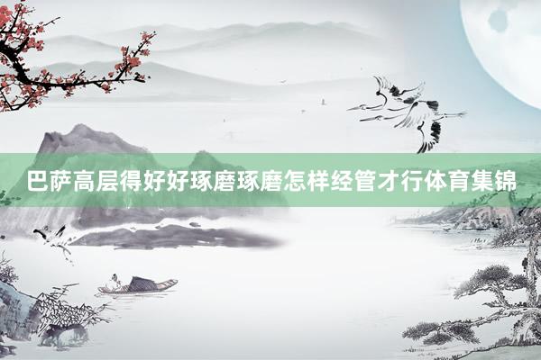 巴萨高层得好好琢磨琢磨怎样经管才行体育集锦