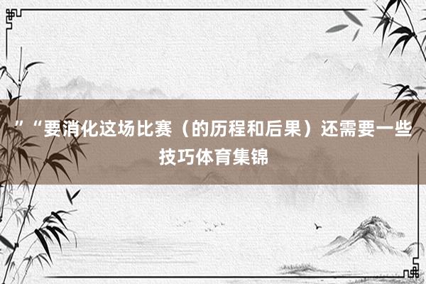 ”“要消化这场比赛（的历程和后果）还需要一些技巧体育集锦