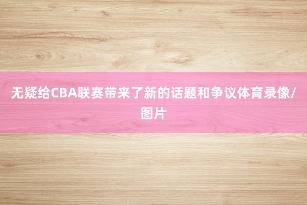 无疑给CBA联赛带来了新的话题和争议体育录像/图片